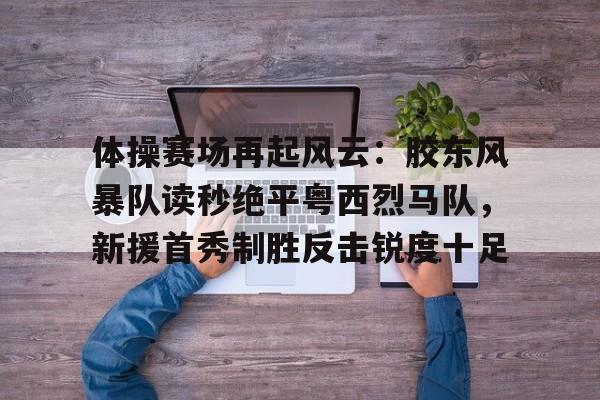 爱游戏官方网站-关于体操赛场再起风云:胶东风暴队读秒绝平粤西烈马队,新援首秀制胜反击锐度十足的信息