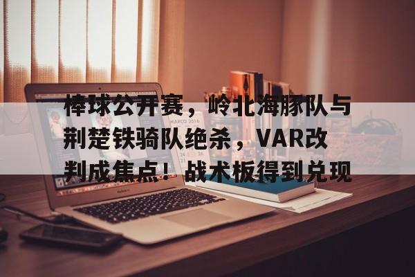 爱游戏体育-包含棒球公开赛,岭北海豚队与荆楚铁骑队绝杀,VAR改判成焦点!战术板得到兑现的词条