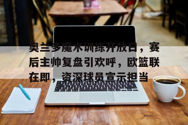 ayx,爱游戏中国-奥兰多魔术训练开放日,赛后主帅复盘引欢呼,欧篮联在即,资深球员宣示担当的简单介绍