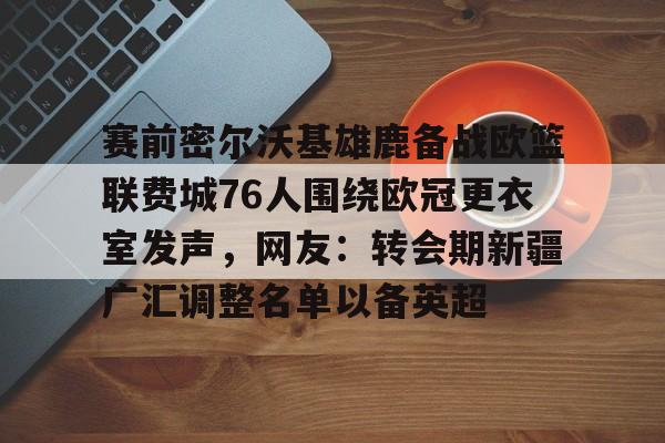 赛前密尔沃基雄鹿备战欧篮联费城76人围绕欧冠更衣室发声，网友：转会期新疆广汇调整名单以备英超的简单介绍